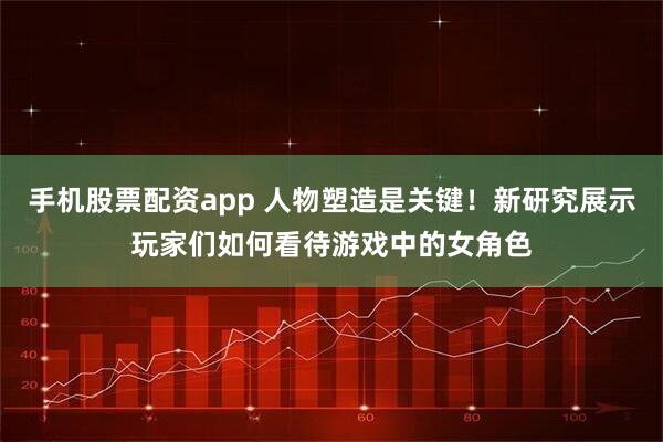 手机股票配资app 人物塑造是关键！新研究展示玩家们如何看待游戏中的女角色