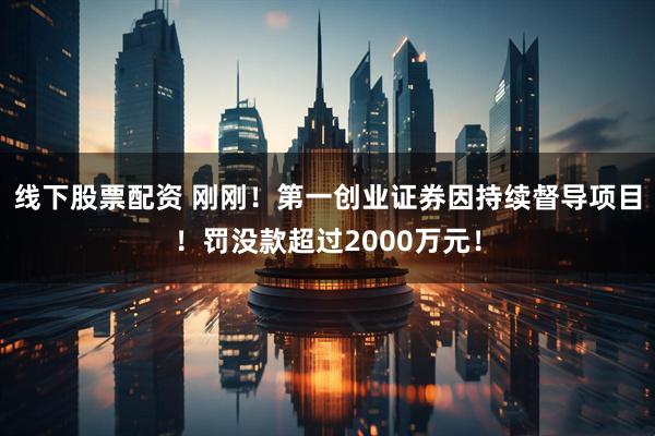 线下股票配资 刚刚！第一创业证券因持续督导项目！罚没款超过2000万元！