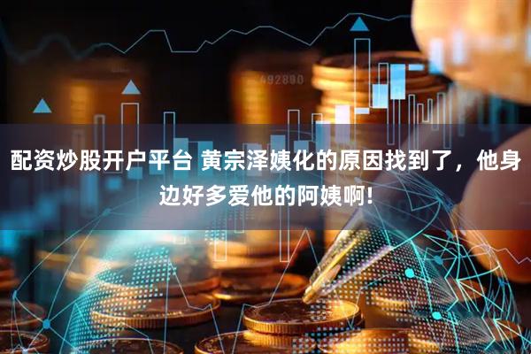配资炒股开户平台 黄宗泽姨化的原因找到了，他身边好多爱他的阿姨啊!