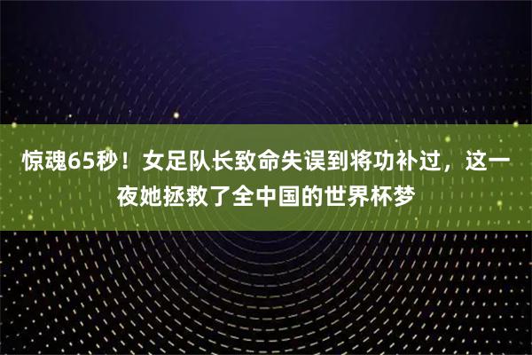 惊魂65秒！女足队长致命失误到将功补过，这一夜她拯救了全中国的世界杯梦
