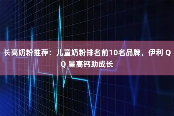 长高奶粉推荐:儿童奶粉排名前10名品牌,伊利 QQ 星高钙助成长