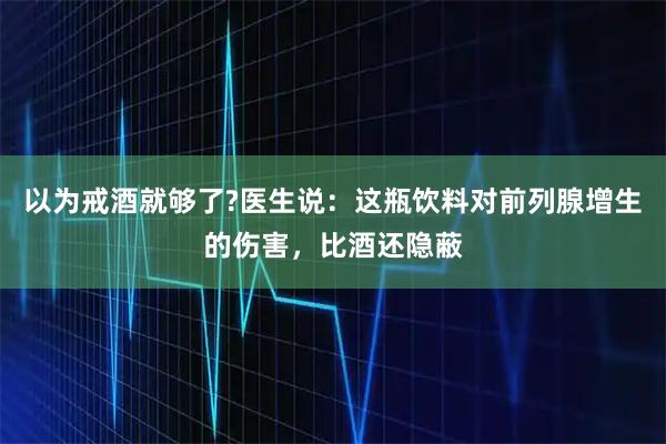 以为戒酒就够了?医生说：这瓶饮料对前列腺增生的伤害，比酒还隐蔽