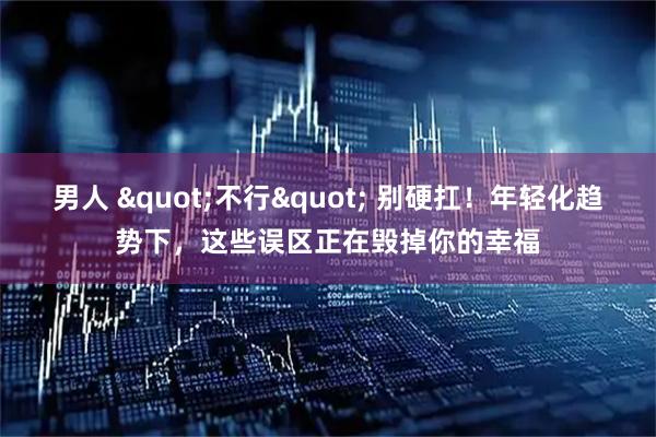 男人 "不行" 别硬扛！年轻化趋势下，这些误区正在毁掉你的幸福