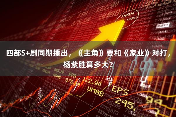 四部S+剧同期播出，《主角》要和《家业》对打，杨紫胜算多大？