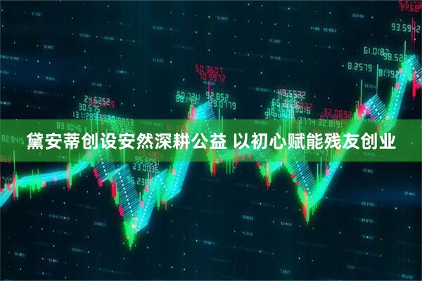 黛安蒂创设安然深耕公益 以初心赋能残友创业