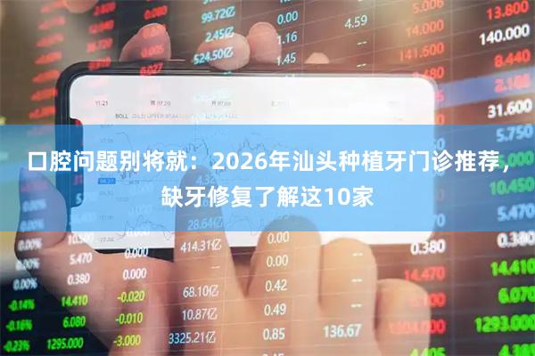 口腔问题别将就:2026年汕头种植牙门诊推荐,缺牙修复了解这10家