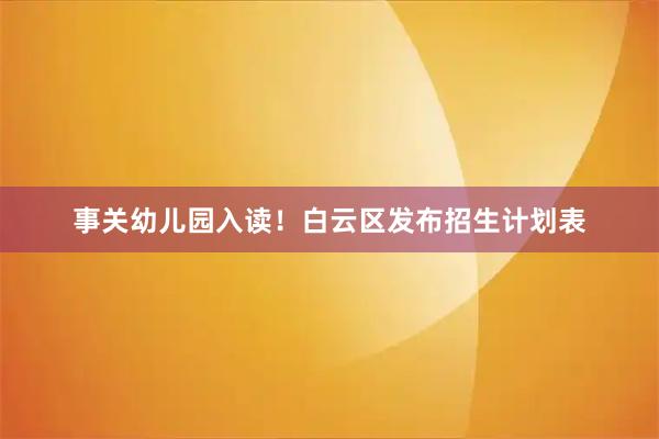 事关幼儿园入读!白云区发布招生计划表