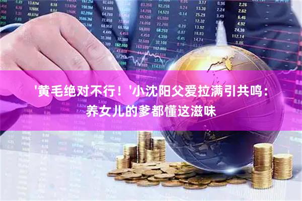 '黄毛绝对不行！'小沈阳父爱拉满引共鸣：养女儿的爹都懂这滋味