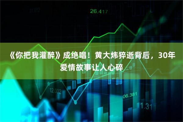 《你把我灌醉》成绝唱！黄大炜猝逝背后，30年爱情故事让人心碎
