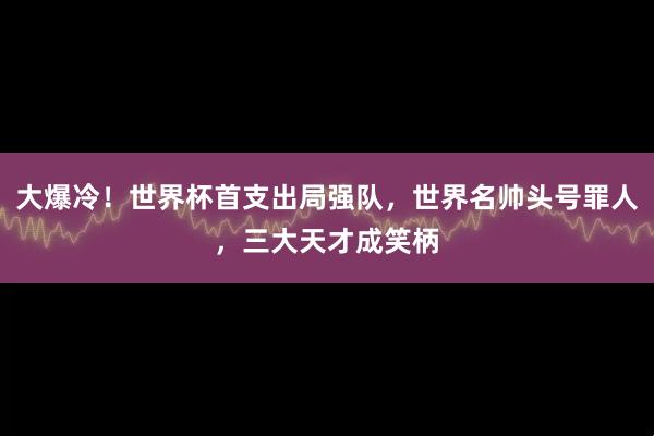 大爆冷！世界杯首支出局强队，世界名帅头号罪人，三大天才成笑柄