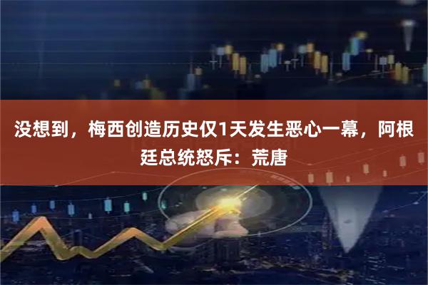 没想到，梅西创造历史仅1天发生恶心一幕，阿根廷总统怒斥：荒唐