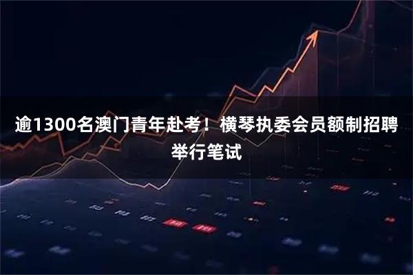 逾1300名澳门青年赴考！横琴执委会员额制招聘举行笔试