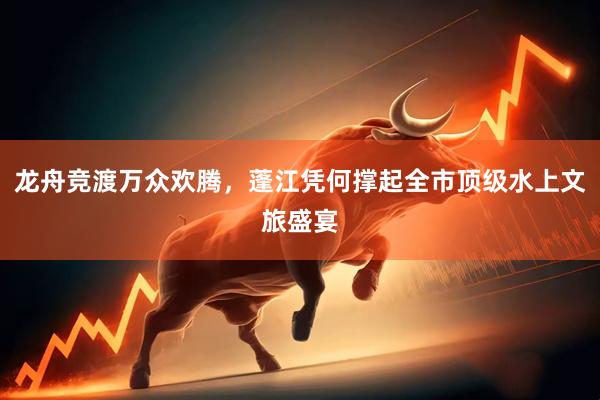 龙舟竞渡万众欢腾，蓬江凭何撑起全市顶级水上文旅盛宴